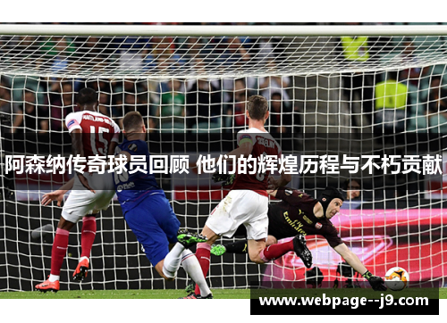 阿森纳传奇球员回顾 他们的辉煌历程与不朽贡献