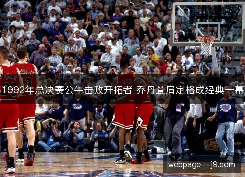 1992年总决赛公牛击败开拓者 乔丹耸肩定格成经典一幕 1992年总决赛公牛击败开拓者 乔丹耸肩定格成经典一幕